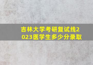 吉林大学考研复试线2023医学生多少分录取