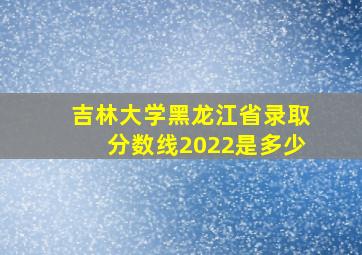 吉林大学黑龙江省录取分数线2022是多少