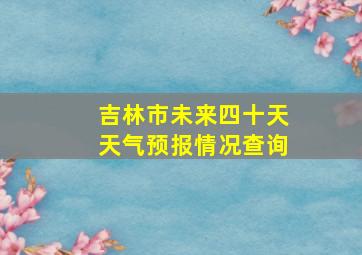 吉林市未来四十天天气预报情况查询