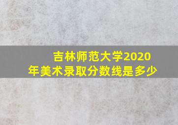 吉林师范大学2020年美术录取分数线是多少