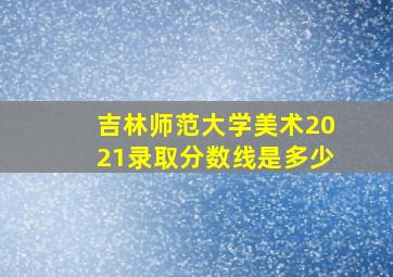 吉林师范大学美术2021录取分数线是多少