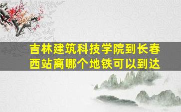 吉林建筑科技学院到长春西站离哪个地铁可以到达