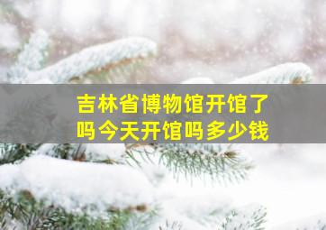 吉林省博物馆开馆了吗今天开馆吗多少钱