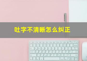 吐字不清晰怎么纠正