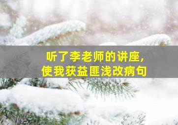 听了李老师的讲座,使我获益匪浅改病句