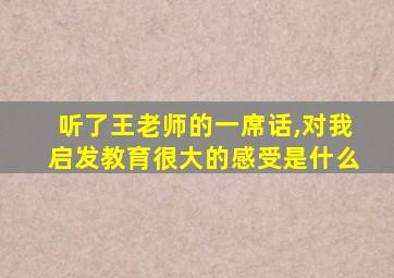 听了王老师的一席话,对我启发教育很大的感受是什么