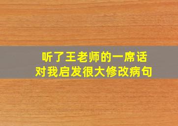 听了王老师的一席话对我启发很大修改病句