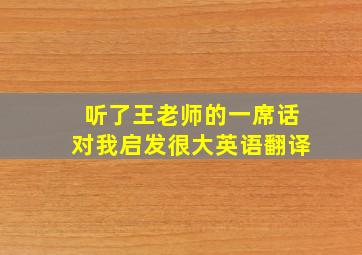 听了王老师的一席话对我启发很大英语翻译