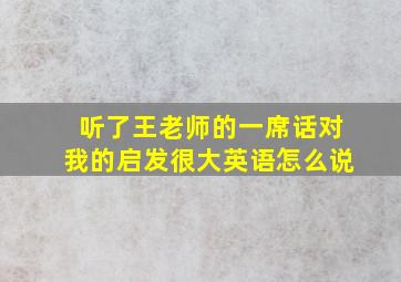 听了王老师的一席话对我的启发很大英语怎么说