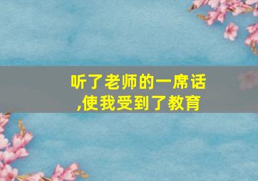 听了老师的一席话,使我受到了教育