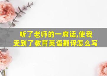 听了老师的一席话,使我受到了教育英语翻译怎么写