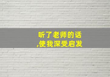 听了老师的话,使我深受启发