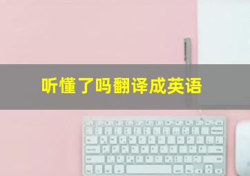 听懂了吗翻译成英语