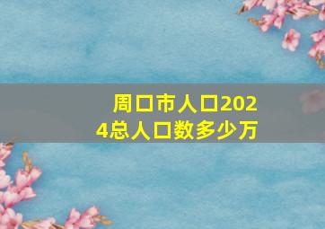 周口市人口2024总人口数多少万