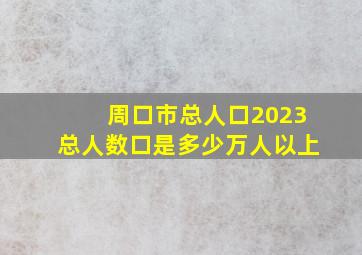 周口市总人口2023总人数口是多少万人以上