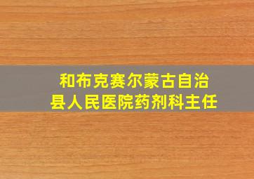 和布克赛尔蒙古自治县人民医院药剂科主任