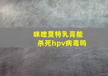 咪喹莫特乳膏能杀死hpv病毒吗