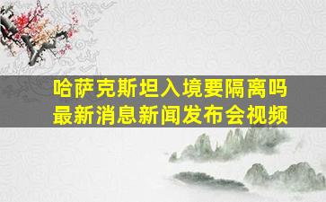 哈萨克斯坦入境要隔离吗最新消息新闻发布会视频