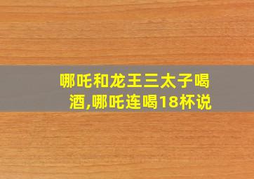 哪吒和龙王三太子喝酒,哪吒连喝18杯说