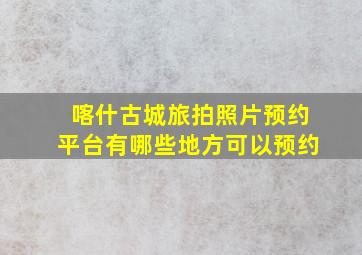 喀什古城旅拍照片预约平台有哪些地方可以预约