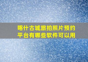 喀什古城旅拍照片预约平台有哪些软件可以用