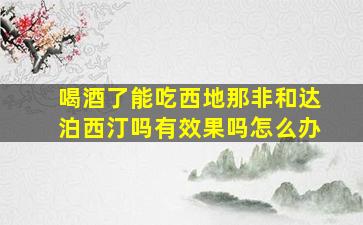 喝酒了能吃西地那非和达泊西汀吗有效果吗怎么办