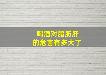 喝酒对脂肪肝的危害有多大了