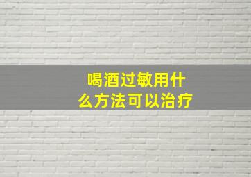 喝酒过敏用什么方法可以治疗