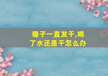 嗓子一直发干,喝了水还是干怎么办