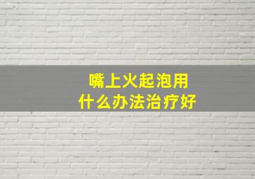 嘴上火起泡用什么办法治疗好