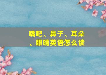 嘴吧、鼻子、耳朵、眼晴英语怎么读