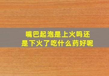 嘴巴起泡是上火吗还是下火了吃什么药好呢