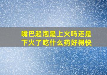 嘴巴起泡是上火吗还是下火了吃什么药好得快