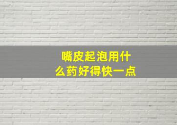 嘴皮起泡用什么药好得快一点