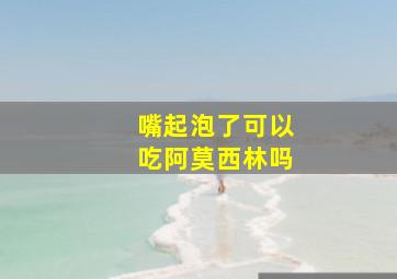 嘴起泡了可以吃阿莫西林吗