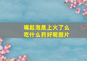 嘴起泡是上火了么吃什么药好呢图片