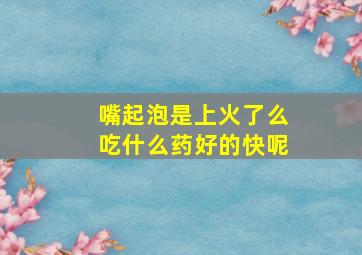 嘴起泡是上火了么吃什么药好的快呢