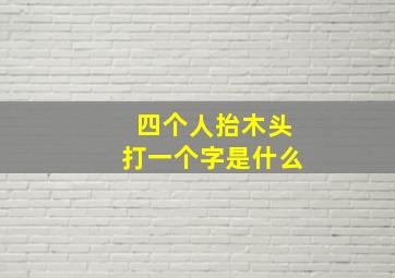 四个人抬木头打一个字是什么