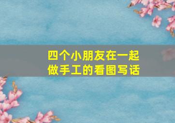 四个小朋友在一起做手工的看图写话