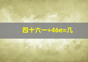 四十六一+46e=几