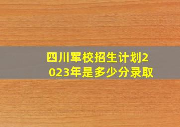 四川军校招生计划2023年是多少分录取