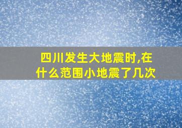 四川发生大地震时,在什么范围小地震了几次