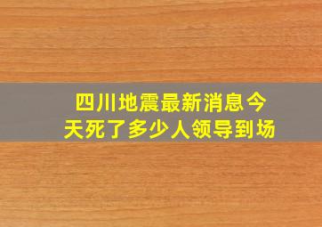 四川地震最新消息今天死了多少人领导到场