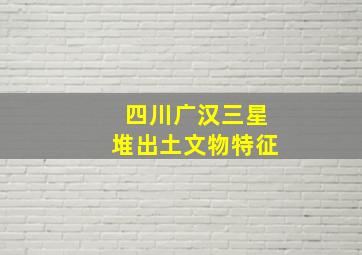 四川广汉三星堆出土文物特征