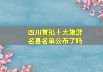 四川首批十大旅游名县名单公布了吗