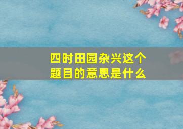 四时田园杂兴这个题目的意思是什么