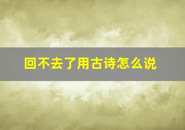 回不去了用古诗怎么说