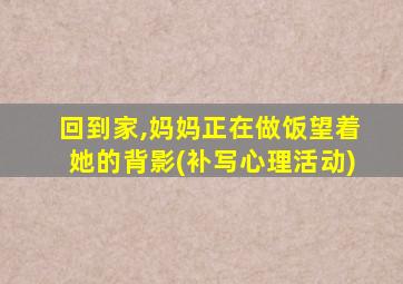 回到家,妈妈正在做饭望着她的背影(补写心理活动)