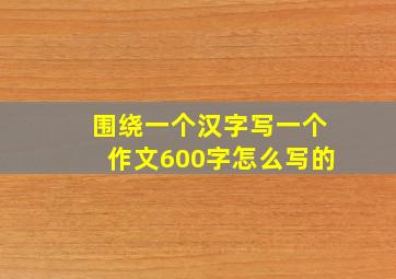 围绕一个汉字写一个作文600字怎么写的