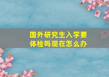 国外研究生入学要体检吗现在怎么办